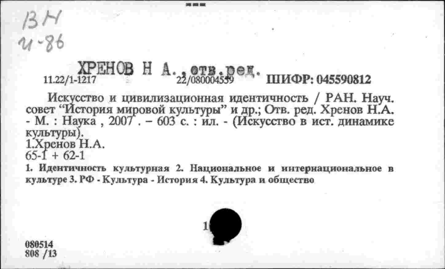 ﻿и.22/1-Ш7^^®	*25/0 00045$ * * * ШИФР: 045590812
Искусство и цивилизационная идентичность / РАН. Науч, совет “История мировой культуры” и др.; Отв. ред. Хренов Н.А. - М. : Наука , 200/ . - 603 с. : ил. - (Искусство в ист. динамике культуры).
1.Хренов НА.
65-1 + 62-1
1. Идентичность культурная 2. Национальное и интернациональное в культуре 3. РФ - Культура - История 4. Культура и общество
080514
808 /13